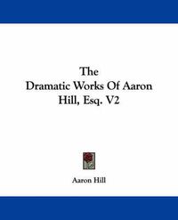 Cover image for The Dramatic Works Of Aaron Hill, Esq. V2