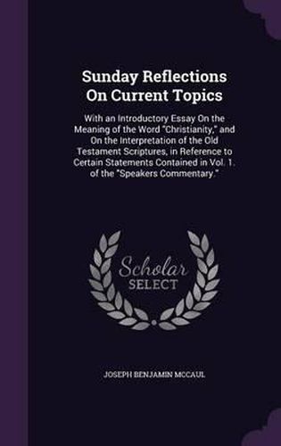 Cover image for Sunday Reflections on Current Topics: With an Introductory Essay on the Meaning of the Word Christianity, and on the Interpretation of the Old Testament Scriptures, in Reference to Certain Statements Contained in Vol. 1. of the Speakers Commentary.