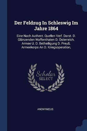 Cover image for Der Feldzug in Schleswig Im Jahre 1864: Eine Nach Authent. Quellen Verf. Darst. D. Gl nzenden Waffenthaten D.  sterreich. Armee U. D. Betheiligung D. Preu . Armeekorps an D. Kriegsoperation,