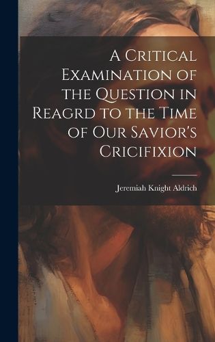 Cover image for A Critical Examination of the Question in Reagrd to the Time of our Savior's Cricifixion