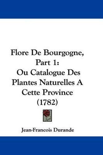 Cover image for Flore de Bourgogne, Part 1: Ou Catalogue Des Plantes Naturelles a Cette Province (1782)