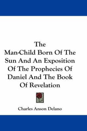 Cover image for The Man-Child Born of the Sun and an Exposition of the Prophecies of Daniel and the Book of Revelation