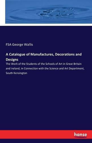 A Catalogue of Manufactures, Decorations and Designs: The Work of the Students of the Schools of Art in Great Britain and Ireland, in Connection with the Science and Art Department, South Kensington