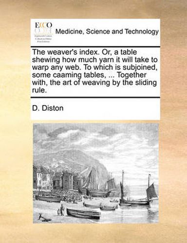 Cover image for The Weaver's Index. Or, a Table Shewing How Much Yarn It Will Take to Warp Any Web. to Which Is Subjoined, Some Caaming Tables, ... Together With, the Art of Weaving by the Sliding Rule.