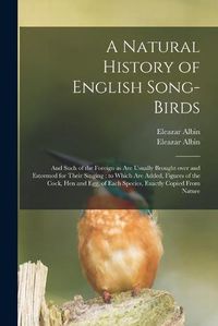 Cover image for A Natural History of English Song-birds: and Such of the Foreign as Are Usually Brought Over and Esteemed for Their Singing: to Which Are Added, Figures of the Cock, Hen and Egg, of Each Species, Exactly Copied From Nature