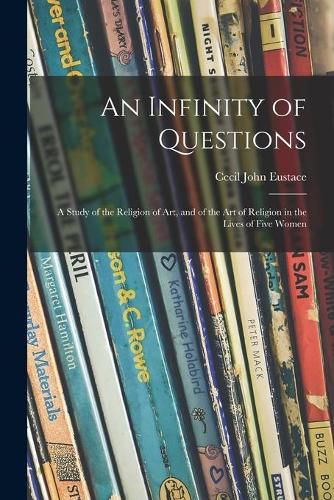 Cover image for An Infinity of Questions; a Study of the Religion of Art, and of the Art of Religion in the Lives of Five Women