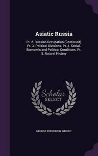 Cover image for Asiatic Russia: PT. 2. Russian Occupation (Continued) PT. 3. Political Divisions. PT. 4. Social, Economic and Political Conditions. PT. 5. Natural History