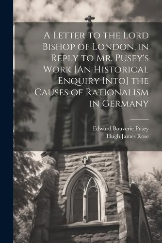 A Letter to the Lord Bishop of London, in Reply to Mr. Pusey's Work [An Historical Enquiry Into] the Causes of Rationalism in Germany