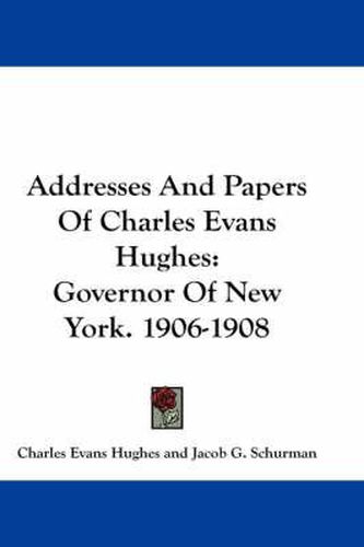 Addresses and Papers of Charles Evans Hughes: Governor of New York. 1906-1908