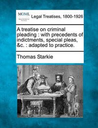 Cover image for A Treatise on Criminal Pleading: With Precedents of Indictments, Special Pleas, &C.: Adapted to Practice.