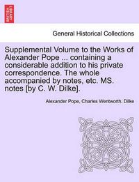 Cover image for Supplemental Volume to the Works of Alexander Pope ... Containing a Considerable Addition to His Private Correspondence. the Whole Accompanied by Notes, Etc. Ms. Notes [By C. W. Dilke].