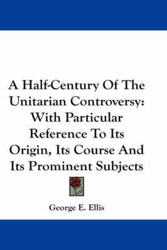 Cover image for A Half-Century of the Unitarian Controversy: With Particular Reference to Its Origin, Its Course and Its Prominent Subjects