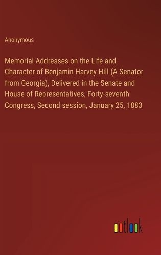 Memorial Addresses on the Life and Character of Benjamin Harvey Hill (A Senator from Georgia), Delivered in the Senate and House of Representatives, Forty-seventh Congress, Second session, January 25, 1883