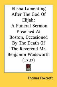 Cover image for Elisha Lamenting After the God of Elijah: A Funeral Sermon Preached at Boston, Occasioned by the Death of the Reverend Mr. Benjamin Wadsworth (1737)