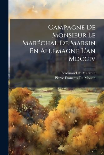 Cover image for Campagne de Monsieur Le Mar Chal de Marsin En Allemagne L'An MDCCIV: Contenant Les Lettres de Ce Mar Chal & Celles de Plusieurs Autres Officiers G N Raux Au Roi, & Mr. de Chamillart, Ministre Au D Partement de La Guerre, Avec Les R Ponses Du Roi