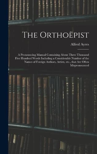 The Orthoepist: a Pronouncing Manual Containing About Three Thousand Five Hundred Words Including a Considerable Number of the Names of Foreign Authors, Artists, Etc., That Are Often Mispronounced