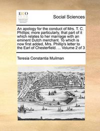 Cover image for An Apology for the Conduct of Mrs. T. C. Phillips; More Particularly, That Part of It Which Relates to Her Marriage with an Eminent Dutch Merchant. to Which Is Now First Added, Mrs. Phillip's Letter to the Earl of Chesterfield. ... Volume 2 of 3