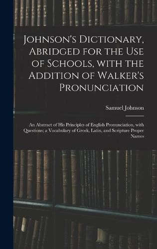 Johnson's Dictionary, Abridged for the Use of Schools, With the Addition of Walker's Pronunciation; an Abstract of His Principles of English Pronunciation, With Questions; a Vocabulary of Greek, Latin, and Scripture Proper Names