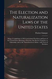 Cover image for The Election and Naturalization Laws of the United States: Being a Compilation of All Constitutional Provisions and Laws of the United States, Relating to Elections, the Elective Franchise, to Citizenship, and to the Naturalization of Aliens: With...