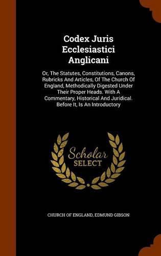 Cover image for Codex Juris Ecclesiastici Anglicani: Or, the Statutes, Constitutions, Canons, Rubricks and Articles, of the Church of England, Methodically Digested Under Their Proper Heads. with a Commentary, Historical and Juridical. Before It, Is an Introductory