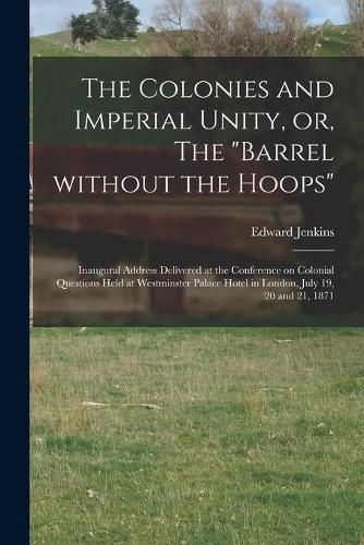 The Colonies and Imperial Unity, or, The Barrel Without the Hoops [microform]: Inaugural Address Delivered at the Conference on Colonial Questions Held at Westminster Palace Hotel in London, July 19, 20 and 21, 1871