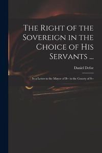 Cover image for The Right of the Sovereign in the Choice of His Servants ...: in a Letter to the Mayor of B-- in the County of S--