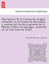 Cover image for Descripcion de La Corona de Aragon Exi Stente En La Ciudad de Barcelona: Y Noticia del Archivo General de La Militar Orden de Santiago, Exi Stente En Su Convento de Ucles.