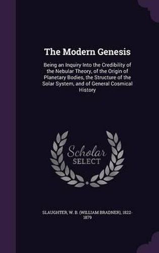 Cover image for The Modern Genesis: Being an Inquiry Into the Credibility of the Nebular Theory, of the Origin of Planetary Bodies, the Structure of the Solar System, and of General Cosmical History