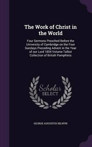 The Work of Christ in the World: Four Sermons Preached Before the University of Cambridge on the Four Sundays Preceding Advent in the Year of Our Lord 1854 Volume Talbot Collection of British Pamphlets