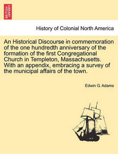 Cover image for An Historical Discourse in Commemoration of the One Hundredth Anniversary of the Formation of the First Congregational Church in Templeton, Massachusetts. with an Appendix, Embracing a Survey of the Municipal Affairs of the Town.