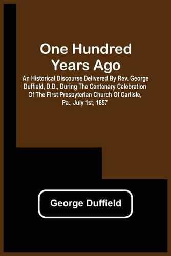 One Hundred Years Ago; An Historical Discourse Delivered By Rev. George Duffield, D.D., During The Centenary Celebration Of The First Presbyterian Church Of Carlisle, Pa., July 1St, 1857