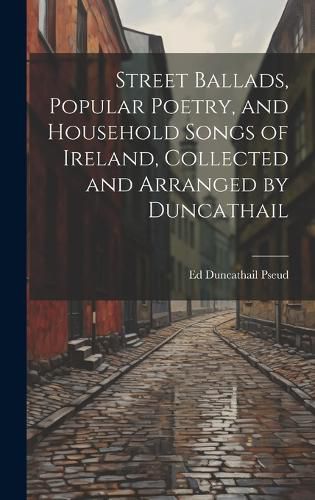 Cover image for Street Ballads, Popular Poetry, and Household Songs of Ireland, Collected and Arranged by Duncathail