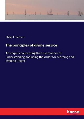 Cover image for The principles of divine service: An enquiry concerning the true manner of understanding and using the order for Morning and Evening Prayer