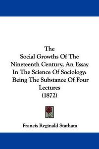 Cover image for The Social Growths Of The Nineteenth Century, An Essay In The Science Of Sociology: Being The Substance Of Four Lectures (1872)