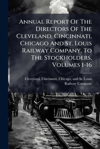 Cover image for Annual Report Of The Directors Of The Cleveland, Cincinnati, Chicago And St. Louis Railway Company, To The Stockholders, Volumes 1-16