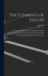 Cover image for The Elements of Euclid; Viz. the First Six Books, Together With the Eleventh and Twelfth. Also the Book of Euclid's Data. by R. Simson. to Which Is Added, a Treatise On the Construction of the Trigonometrical Canon [By J. Christison] and a Concise Account