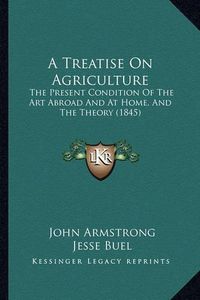 Cover image for A Treatise on Agriculture: The Present Condition of the Art Abroad and at Home, and the Theory (1845)