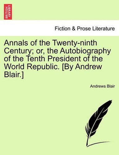 Cover image for Annals of the Twenty-Ninth Century; Or, the Autobiography of the Tenth President of the World Republic. [By Andrew Blair.]