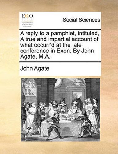 Cover image for A Reply to a Pamphlet, Intituled, a True and Impartial Account of What Occurr'd at the Late Conference in Exon. by John Agate, M.A.