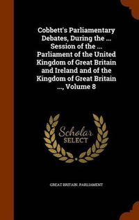 Cover image for Cobbett's Parliamentary Debates, During the ... Session of the ... Parliament of the United Kingdom of Great Britain and Ireland and of the Kingdom of Great Britain ..., Volume 8