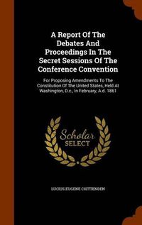 Cover image for A Report of the Debates and Proceedings in the Secret Sessions of the Conference Convention: For Proposing Amendments to the Constitution of the United States, Held at Washington, D.C., in February, A.D. 1861