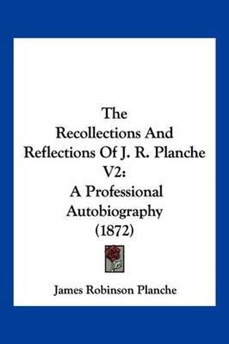 The Recollections and Reflections of J. R. Planche V2: A Professional Autobiography (1872)