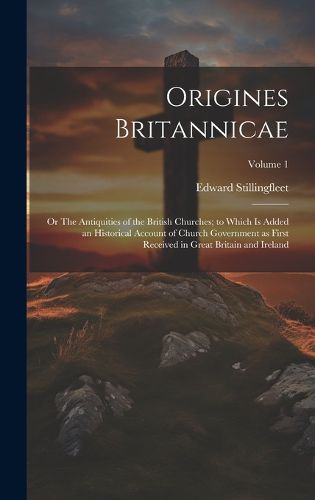 Cover image for Origines Britannicae; or The Antiquities of the British Churches; to Which is Added an Historical Account of Church Government as First Received in Great Britain and Ireland; Volume 1