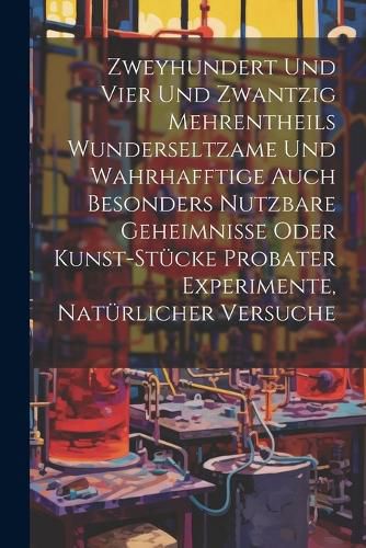 Cover image for Zweyhundert Und Vier Und Zwantzig Mehrentheils Wunderseltzame Und Wahrhafftige Auch Besonders Nutzbare Geheimnisse Oder Kunst-stuecke Probater Experimente, Natuerlicher Versuche