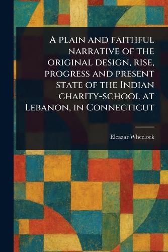 Cover image for A Plain and Faithful Narrative of the Original Design, Rise, Progress and Present State of the Indian Charity-school at Lebanon, in Connecticut