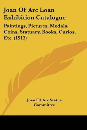 Cover image for Joan of Arc Loan Exhibition Catalogue: Paintings, Pictures, Medals, Coins, Statuary, Books, Curios, Etc. (1913)