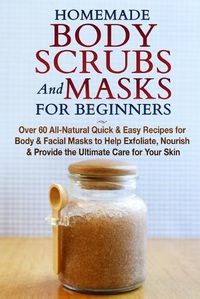 Cover image for Homemade Body Scrubs and Masks for Beginners: All-Natural Quick & Easy Recipes for Body & Facial Masks to Help Exfoliate, Nourish & Provide the Ultimate Care for Your Skin