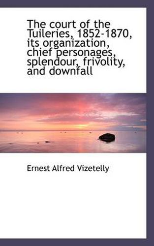 The Court of the Tuileries, 1852-1870, Its Organization, Chief Personages, Splendour, Frivolity, and