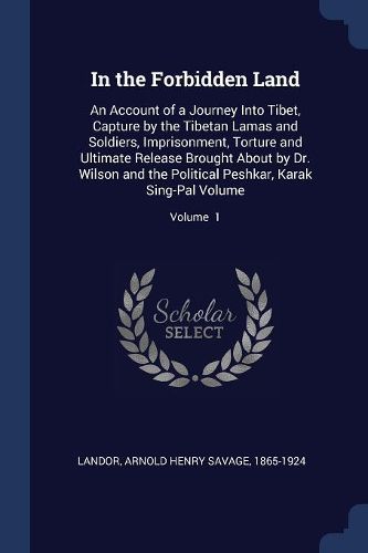 Cover image for In the Forbidden Land: An Account of a Journey Into Tibet, Capture by the Tibetan Lamas and Soldiers, Imprisonment, Torture and Ultimate Release Brought about by Dr. Wilson and the Political Peshkar, Karak Sing-Pal Volume; Volume 1