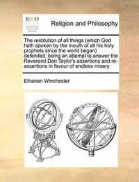 Cover image for The Restitution of All Things (Which God Hath Spoken by the Mouth of All His Holy Prophets Since the World Began) Defended: Being an Attempt to Answer the Reverend Dan Taylor's Assertions and Re-Assertions in Favour of Endless Misery